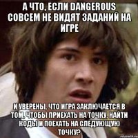 А что, если DANGEROUS совсем не видят заданий на игре и уверены, что игра заключается в том, чтобы приехать на точку, найти коды и поехать на следующую точку?