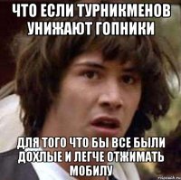 Что если турникменов унижают гопники для того что бы все были дохлые и легче отжимать мобилу