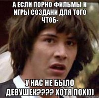 А если порно фильмы и игры создани для того чтоб- У НАС не БЫло ДЕВУШЕК???? хотя пох)))