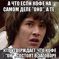 А что если кофе на самом деле "ОНО", а те , кто утверждает, что кофе - "ОН" , состоят в заговоре