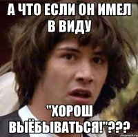 А что если он имел в виду "Хорош выёбываться!"???