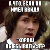 А что, если он имел ввиду "Хорош выёбываться"?