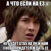 А что если на E3 не будет GTA5 на пк.И нам снова придется ждать ее