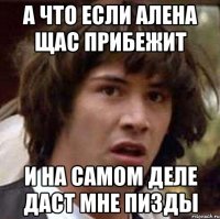 А что если Алена щас прибежит И на самом деле даст мне пизды