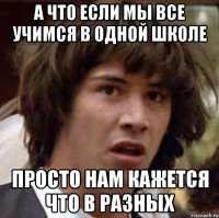 а что если мы все учимся в одной школе просто нам кажется что в разных