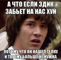 А ЧТО ЕСЛИ ЭДИК ЗАБЬЕТ НА НАС ХУЙ ПОТОМУ ЧТО ОН НАШЕЛ ТЕЛКУ И ТЫ ЕМУ БОЛЬШЕ НЕ НУЖНА