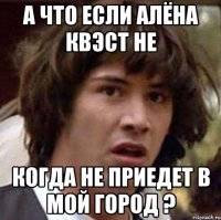 А что если Алёна Квэст не когда не приедет в мой город ?