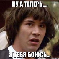 ну а теперь.... Я ТЕБЯ БОЮСЬ...