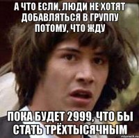 А что если, люди не хотят добавляться в группу потому, что жду пока будет 2999, что бы стать трёхтысячным