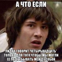 а что если лидка говорит 'четырьнадцать' только для того,чтобы мы могли ее подъебывать между собой