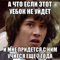 а что если этот уебок не уйдет и мне придется с ним учится еще 2 года