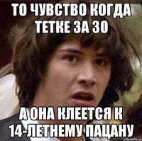 то чувство когда тетке за 30 а она клеется к 14-летнему пацану