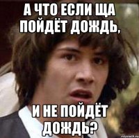 А что если ща пойдёт дождь, и не пойдёт дождь?