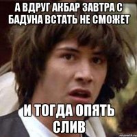 А ВДРУГ АКБАР ЗАВТРА С БАДУНА ВСТАТЬ НЕ СМОЖЕТ И ТОГДА ОПЯТЬ СЛИВ