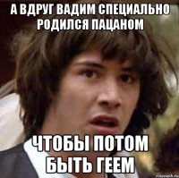 А вдруг вадим специально родился пацаном чтобы потом быть геем