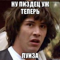 ну пиздец уж теперь луиза