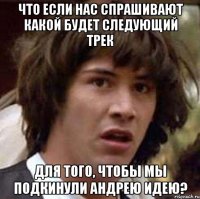 Что если нас спрашивают какой будет следующий трек Для того, чтобы мы подкинули Андрею идею?