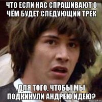 Что если нас спрашивают о чём будет следующий трек Для того, чтобы мы подкинули Андрею идею?