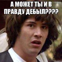 А может ты и в правду дебыл???? 