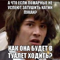 А что если пожарные не успеют затушить Катин пукан? Как она будет в туалет ходить?