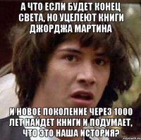 А что если будет конец света, но уцелеют книги Джорджа Мартина И новое поколение через 1000 лет найдет книги и подумает, что это наша история?