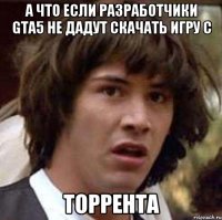 а что если разработчики GTA5 не дадут скачать игру с торрента