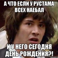 а что если у Рустама всех наебал и у него сегодня день рождения?!