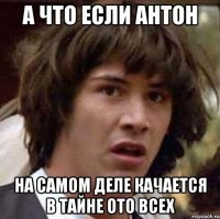 а что если Антон на самом деле качается в тайне ото всех