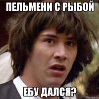 пельмени с рыбой ебу дался?