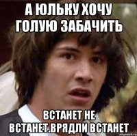 А юльку хочу голую забачить Встанет не встанет.врядли встанет