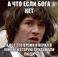 А что если бога нет а все это время я верил в хуйню, которую придумали люди