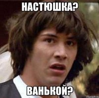 Настюшка? Ванькой?