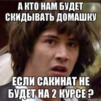А кто нам будет скидывать домашку если Сакинат не будет на 2 курсе ?