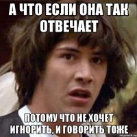 А что если она так отвечает потому что не хочет игнорить, и говорить тоже
