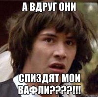 а вдруг они спиздят мои вафли????!!!