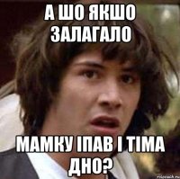 а шо якшо залагало мамку іпав і тіма дно?