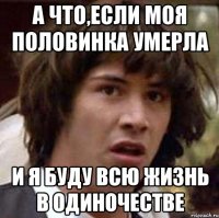 а что,если моя половинка умерла и я буду всю жизнь в одиночестве