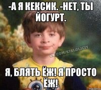 -а я кексик. -нет, ты йогурт. я, блять Ёж! я просто Ёж!