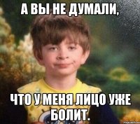 А вы не думали, Что у меня лицо уже болит.