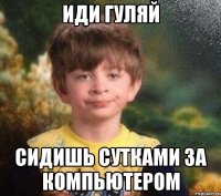 ИДИ ГУЛЯЙ СИДИШЬ СУТКАМИ ЗА КОМПЬЮТЕРОМ