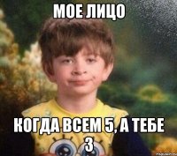 мое лицо когда всем 5, а тебе 3