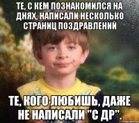 Те, с кем познакомился на днях, написали несколько страниц поздравлений Те, кого любишь, даже не написали "с др".