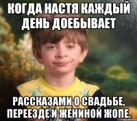 Когда Настя каждый день доебывает рассказами о свадьбе, переезде и ЖЕниной жопе.