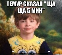 Темур сказал " ща ща 5 мин" -__________-