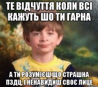 те відчуття коли всі кажуть шо ти гарна а ти розумієш що страшна пздц, і ненавидиш своє лице