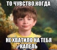 то чувство,когда не хватило на тебя капель