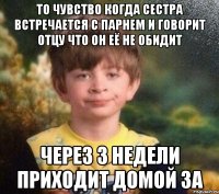 То чувство когда сестра встречается с парнем и говорит отцу что он её не обидит Через 3 недели приходит домой за