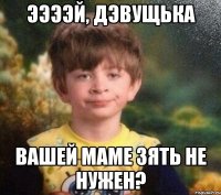 ЭЭЭЭЙ, ДЭВУЩЬКА ВАШЕЙ МАМЕ ЗЯТЬ НЕ НУЖЕН?