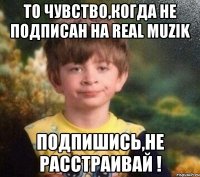 ТО ЧУВСТВО,КОГДА НЕ ПОДПИСАН НА REAL MUZIK ПОДПИШИСЬ,НЕ РАССТРАИВАЙ !