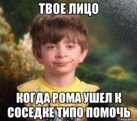 Твое лицо когда Рома ушел к соседке типо помочь